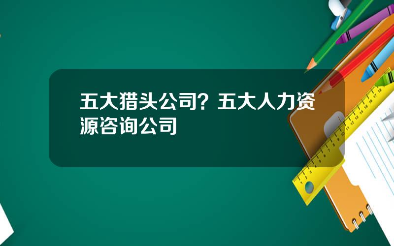 五大猎头公司？五大人力资源咨询公司