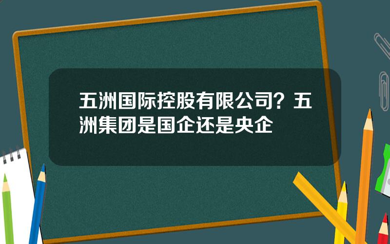 五洲国际控股有限公司？五洲集团是国企还是央企