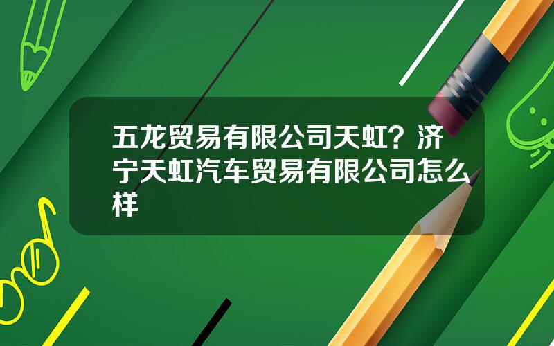 五龙贸易有限公司天虹？济宁天虹汽车贸易有限公司怎么样