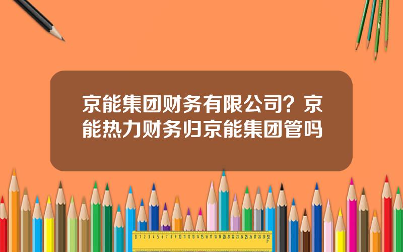 京能集团财务有限公司？京能热力财务归京能集团管吗