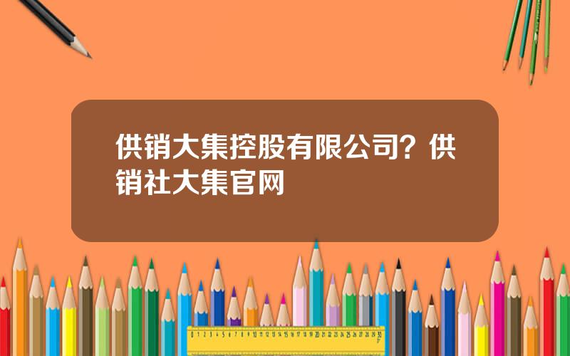供销大集控股有限公司？供销社大集官网
