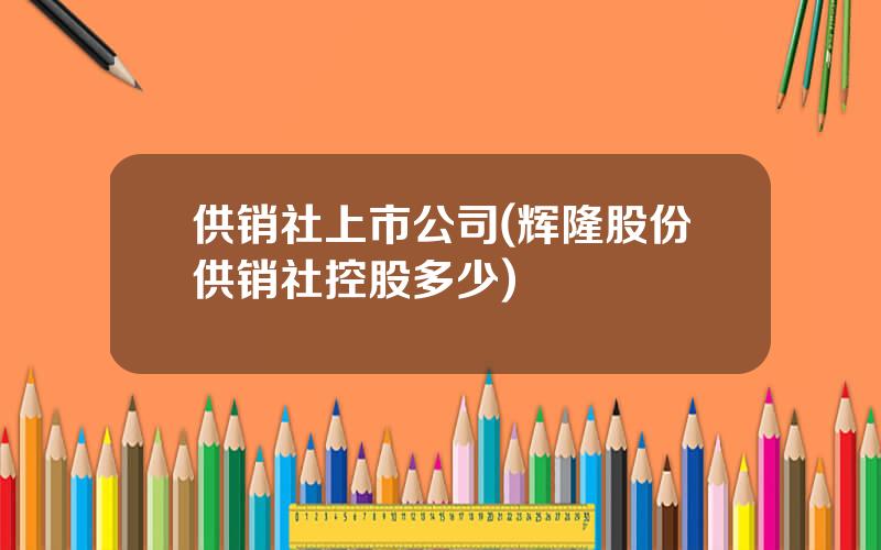 供销社上市公司(辉隆股份供销社控股多少)