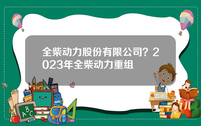 全柴动力股份有限公司？2023年全柴动力重组