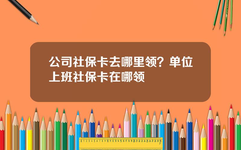 公司社保卡去哪里领？单位上班社保卡在哪领