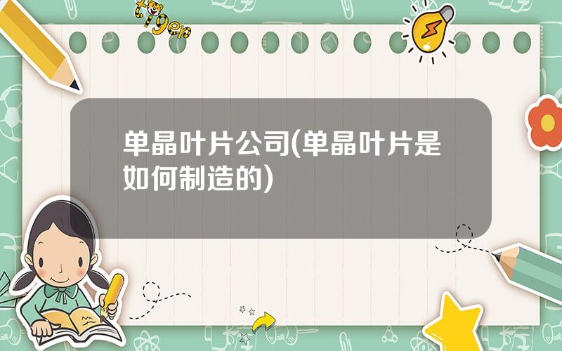 单晶叶片公司(单晶叶片是如何制造的)