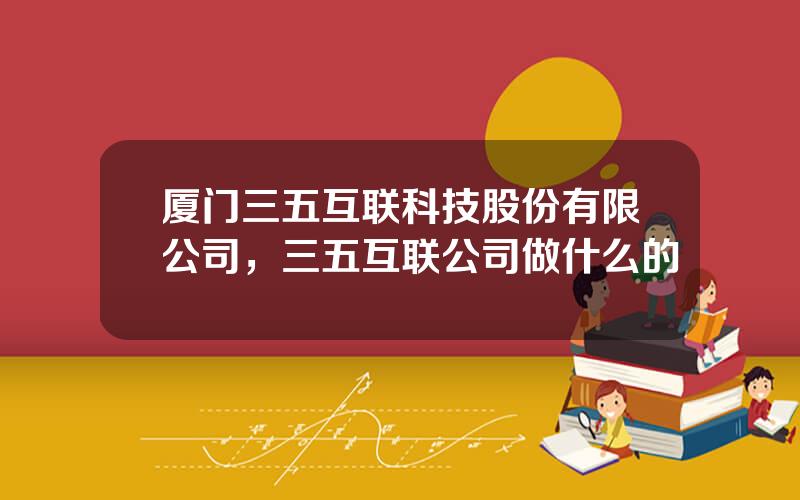厦门三五互联科技股份有限公司，三五互联公司做什么的