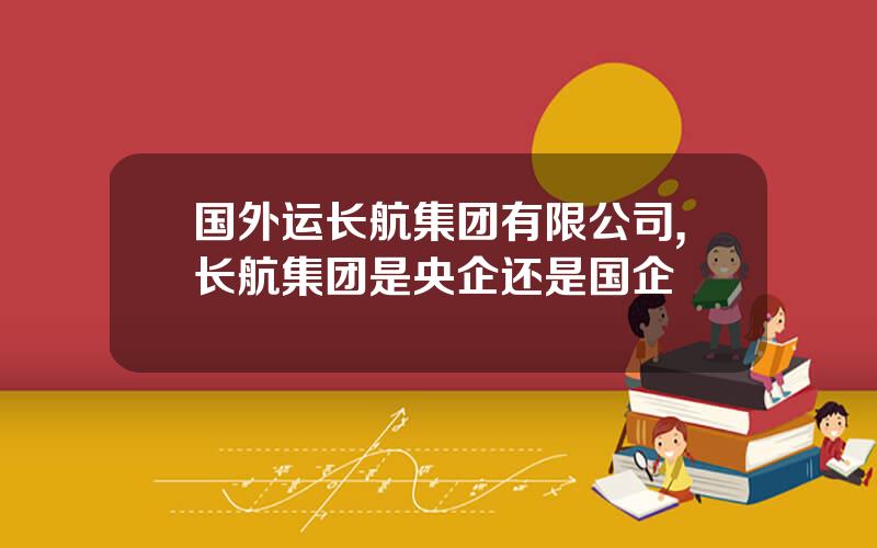 国外运长航集团有限公司,长航集团是央企还是国企