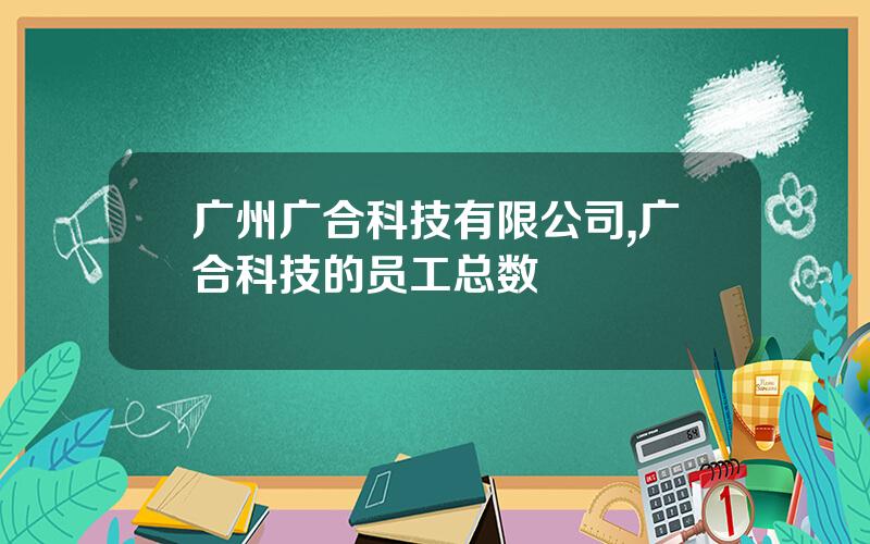 广州广合科技有限公司,广合科技的员工总数