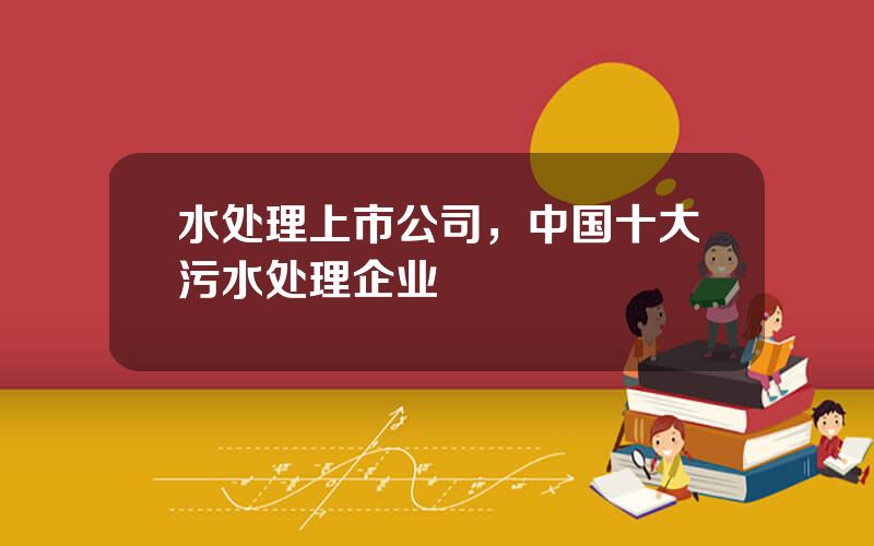 水处理上市公司，中国十大污水处理企业