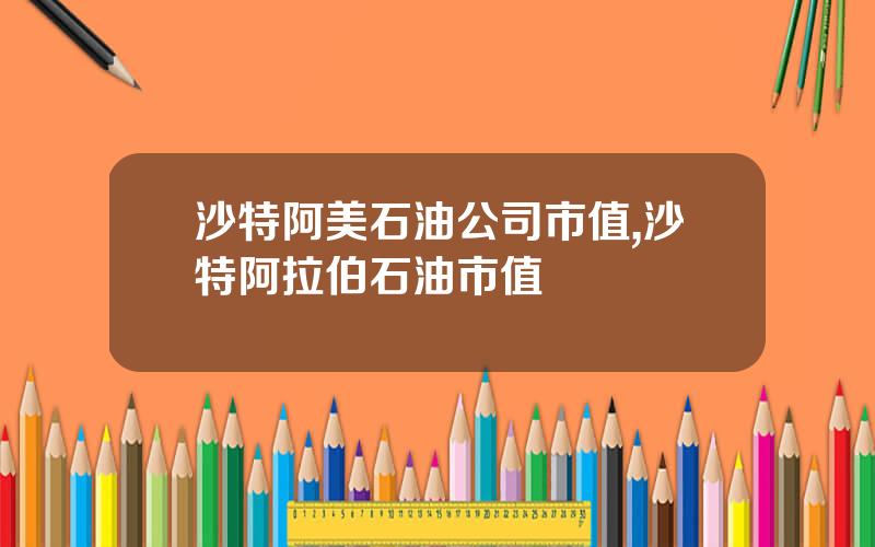 沙特阿美石油公司市值,沙特阿拉伯石油市值