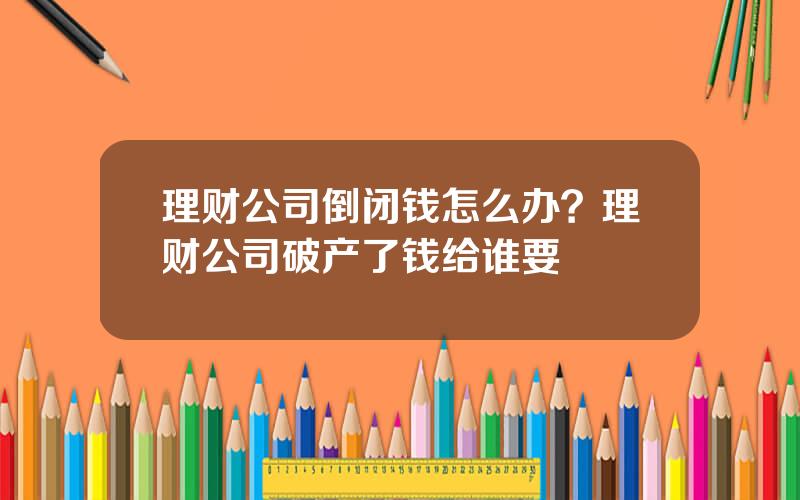 理财公司倒闭钱怎么办？理财公司破产了钱给谁要
